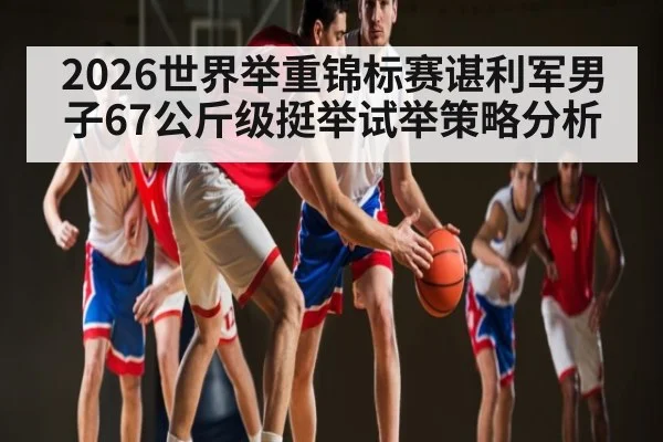 2026世界举重锦标赛谌利军男子67公斤级挺举试举策略分析