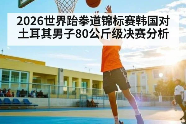 2026世界跆拳道锦标赛韩国对土耳其男子80公斤级决赛分析