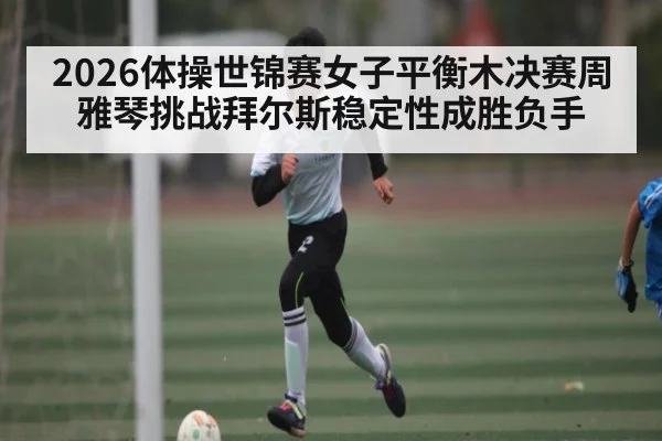 2026体操世锦赛女子平衡木决赛周雅琴挑战拜尔斯稳定性成胜负手