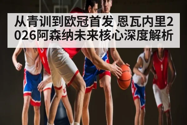 从青训到欧冠首发 恩瓦内里2026阿森纳未来核心深度解析